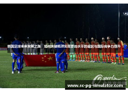 韩国足球未来发展之路：如何突破瓶颈实现更高水平的崛起与国际竞争力提升
