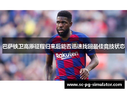 巴萨铁卫高原征程归来后能否迅速找回最佳竞技状态